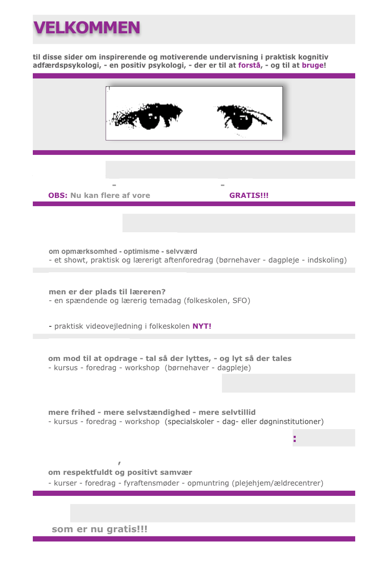 
VELKOMMEN

til disse sider om inspirerende og motiverende undervisning i praktisk kognitiv adfærdspsykologi, - en positiv psykologi, - der er til at forstå, - og til at bruge!


￼



Hvem er vi:
mere om os - undervisningsform - teori 
OBS: Nu kan flere af vore bøger downloades GRATIS!!! 


Børn og unge:
hvor tit skal jeg sige ...?
om opmærksomhed - optimisme - selvværd
- et showt, praktisk og lærerigt aftenforedrag (børnehaver - dagpleje - indskoling) 

rummelighed i folkeskolen
men er der plads til læreren?
- en spændende og lærerig temadag (folkeskolen, SFO)
ABA - anvendt adfærdsanalyse i klassen
- praktisk videovejledning i folkeskolen NYT!

en hånd ekstra 
om mod til at opdrage - tal så der lyttes, - og lyt så der tales
- kursus - foredrag - workshop  (børnehaver - dagpleje) 
Psykisk Udviklingshæmmede:
se på mig
mere frihed - mere selvstændighed - mere selvtillid
- kursus - foredrag - workshop  (specialskoler - dag- eller døgninstitutioner)
Ældre - livskvalitet og selvbestemmelse?:

lidt tid ekstra, 
om respektfuldt og positivt samvær
- kurser - foredrag - fyraftensmøder - opmuntring (plejehjem/ældrecentrer)


Bøger 
    som er nu gratis!!!


