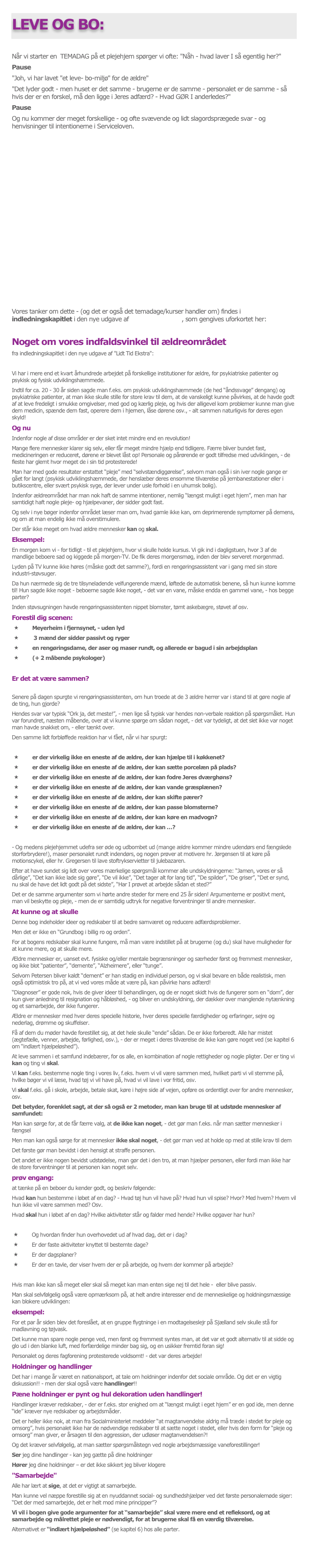 
LEVE OG BO:
Når vi starter en  TEMADAG på et plejehjem spørger vi ofte: "Nåh - hvad laver I så egentlig her?"Pause"Joh, vi har lavet "et leve- bo-miljø" for de ældre""Det lyder godt - men huset er det samme - brugerne er de samme - personalet er de samme - så hvis der er en forskel, må den ligge i Jeres adfærd? - Hvad GØR I anderledes?"PauseOg nu kommer der meget forskellige - og ofte svævende og lidt slagordsprægede svar - og henvisninger til intentionerne i Serviceloven.















Vores tanker om dette - (og det er også det temadage/kurser handler om) findes i indledningskapitlet i den nye udgave af "Lidt Tid Ekstra", som gengives uforkortet her:
Noget om vores indfaldsvinkel til ældreområdetfra indledningskapitlet i den nye udgave af "Lidt Tid Ekstra":
Vi har i mere end et kvart århundrede arbejdet på forskellige institutioner for ældre, for psykiatriske patienter og psykisk og fysisk udviklingshæmmede.Indtil for ca. 20 - 30 år siden sagde man f.eks. om psykisk udviklingshæmmede (de hed “åndssvage” dengang) og psykiatriske patienter, at man ikke skulle stille for store krav til dem, at de vanskeligt kunne påvirkes, at de havde godt af at leve fredeligt i smukke omgivelser, med god og kærlig pleje, og hvis der alligevel kom problemer kunne man give dem medicin, spænde dem fast, operere dem i hjernen, låse dørene osv., - alt sammen naturligvis for deres egen skyld!Og nuIndenfor nogle af disse områder er der sket intet mindre end en revolution!Mange flere mennesker klarer sig selv, eller får meget mindre hjælp end tidligere. Færre bliver bundet fast, medicineringen er reduceret, dørene er blevet låst op! Personale og pårørende er godt tilfredse med udviklingen, - de fleste har glemt hvor meget de i sin tid protesterede!Man har med gode resultater erstattet “pleje” med “selvstændiggørelse”, selvom man også i sin iver nogle gange er gået for langt (psykisk udviklingshæmmede, der henslæber deres ensomme tilværelse på jernbanestationer eller i butikscentre, eller svært psykisk syge, der lever under usle forhold i en uhumsk bolig).Indenfor ældreområdet har man nok haft de samme intentioner, nemlig “længst muligt i eget hjem”, men man har samtidigt haft nogle pleje- og hjælpevaner, der sidder godt fast.Og selv i nye bøger indenfor området læser man om, hvad gamle ikke kan, om deprimerende symptomer på demens, og om at man endelig ikke må overstimulere.Der står ikke meget om hvad ældre mennesker kan og skal.Eksempel: 
En morgen kom vi - for tidligt - til et plejehjem, hvor vi skulle holde kursus. Vi gik ind i dagligstuen, hvor 3 af de mandlige beboere sad og kiggede på morgen-TV. De fik deres morgensmøg, inden der blev serveret morgenmad.Lyden på TV kunne ikke høres (måske godt det samme?), fordi en rengøringsassistent var i gang med sin store industri-støvsuger. 
Da hun nærmede sig de tre tilsyneladende velfungerende mænd, løftede de automatisk benene, så hun kunne komme til! Hun sagde ikke noget - beboerne sagde ikke noget, - det var en vane, måske endda en gammel vane, - hos begge parter?Inden støvsugningen havde rengøringsassistenten nippet blomster, tømt askebægre, støvet af osv.Forestil dig scenen:Meyerheim i fjernsynet, - uden lyd 3 mænd der sidder passivt og rygeren rengøringsdame, der aser og maser rundt, og allerede er bagud i sin arbejdsplan(+ 2 måbende psykologer)
Er det at være sammen?
Senere på dagen spurgte vi rengøringsassistenten, om hun troede at de 3 ældre herrer var i stand til at gøre nogle af de ting, hun gjorde?Hendes svar var typisk “Ork ja, det meste!”, - men lige så typisk var hendes non­verbale reaktion på spørgsmålet. Hun var forundret, næsten måbende, over at vi kunne spørge om sådan noget, - det var tydeligt, at det slet ikke var noget man havde snakket om, - eller tænkt over.Den samme lidt forbløffede reaktion har vi fået, når vi har spurgt:
er der virkelig ikke en eneste af de ældre, der kan hjælpe til i køkkenet?er der virkelig ikke en eneste af de ældre, der kan sætte porcelæn på plads?er der virkelig ikke en eneste af de ældre, der kan fodre Jeres dværghøns?er der virkelig ikke en eneste af de ældre, der kan vande græsplænen?er der virkelig ikke en eneste af de ældre, der kan skifte pærer?er der virkelig ikke en eneste af de ældre, der kan passe blomsterne?er der virkelig ikke en eneste af de ældre, der kan køre en madvogn?er der virkelig ikke en eneste af de ældre, der kan …?
- Og medens plejehjemmet udefra ser øde og udbombet ud (mange ældre kommer mindre udendørs end fængslede storforbrydere!), maser personalet rundt indendørs, og nogen prøver at motivere hr. Jørgensen til at køre på motionscykel, eller hr. Gregersen til lave stoftrykservietter til julebazaren.Efter at have sundet sig lidt over vores mærkelige spørgsmål kommer alle undskyldningerne: “Jamen, vores er så dårlige”, “Det kan ikke lade sig gøre”, “De vil ikke”, “Det tager alt for lang tid”, “De spilder”, “De griser”, “Det er synd, nu skal de have det lidt godt på det sidste”, “Har I prøvet at arbejde sådan et sted?”Det er de samme argumenter som vi hørte andre steder for mere end 25 år siden! Argumenterne er positivt ment, man vil beskytte og pleje, - men de er samtidig udtryk for negative forventninger til andre mennesker.At kunne og at skulleDenne bog indeholder ideer og redskaber til at bedre samværet og reducere adfærdsproblemer.Men det er ikke en “Grundbog i billig ro og orden”.For at bogens redskaber skal kunne fungere, må man være indstillet på at brugerne (og du) skal have muligheder for at kunne mere, og at skulle mere.Ældre mennesker er, uanset evt. fysiske og/eller mentale begrænsninger og særheder først og fremmest mennesker, og ikke blot “patienter”, “demente”, “Alzheimere”, eller “tunge”.Selvom Petersen bliver kaldt “dement” er han stadig en individuel person, og vi skal bevare en både realistisk, men også optimistisk tro på, at vi ved vores måde at være på, kan påvirke hans adfærd!“Diagnoser” er gode nok, hvis de giver ideer til behandlingen, og de er noget skidt hvis de fungerer som en “dom”, der kun giver anledning til resignation og håbløshed, - og bliver en undskyldning, der dækker over manglende nytænkning og et samarbejde, der ikke fungerer.Ældre er mennesker med hver deres specielle historie, hver deres specielle færdigheder og erfaringer, sejre og nederlag, drømme og skuffelser.Få af dem du møder havde forestillet sig, at det hele skulle “ende” sådan. De er ikke forberedt. Alle har mistet (ægtefælle, venner, arbejde, førlighed, osv.), - der er meget i deres tilværelse de ikke kan gøre noget ved (se kapitel 6 om “indlært hjælpeløshed”).At leve sammen i et samfund indebærer, for os alle, en kombination af nogle rettigheder og nogle pligter. Der er ting vi kan og ting vi skal.Vi kan f.eks. bestemme nogle ting i vores liv, f.eks. hvem vi vil være sammen med, hvilket parti vi vil stemme på, hvilke bøger vi vil læse, hvad tøj vi vil have på, hvad vi vil lave i vor fritid, osv.Vi skal f.eks. gå i skole, arbejde, betale skat, køre i højre side af vejen, opføre os ordentligt over for andre mennesker, osv.Det betyder, forenklet sagt, at der så også er 2 metoder, man kan bruge til at udstøde mennesker af samfundet:Man kan sørge for, at de får færre valg, at de ikke kan noget, - det gør man f.eks. når man sætter mennesker i fængselMen man kan også sørge for at mennesker ikke skal noget, - det gør man ved at holde op med at stille krav til demDet første gør man bevidst i den hensigt at straffe personen.Det andet er ikke nogen bevidst udstødelse, man gør det i den tro, at man hjælper personen, eller fordi man ikke har de store forventninger til at personen kan noget selv.prøv engang:at tænke på en beboer du kender godt, og beskriv følgende:Hvad kan hun bestemme i løbet af en dag? - Hvad tøj hun vil have på? Hvad hun vil spise? Hvor? Med hvem? Hvem vil hun ikke vil være sammen med? Osv.Hvad skal hun i løbet af en dag? Hvilke aktiviteter står og falder med hende? Hvilke opgaver har hun?
Og hvordan finder hun overhovedet ud af hvad dag, det er i dag? 
Er der faste aktiviteter knyttet til bestemte dage? 
Er der dagsplaner? 
Er der en tavle, der viser hvem der er på arbejde, og hvem der kommer på arbejde?
Hvis man ikke kan så meget eller skal så meget kan man enten sige nej til det hele -  eller blive passiv.Man skal selvfølgelig også være opmærksom på, at helt andre interesser end de menneskelige og holdningsmæssige kan blokere udviklingen:eksempel:For et par år siden blev det foreslået, at en gruppe flygtninge i en modtagelseslejr på Sjælland selv skulle stå for madlavning og tøjvask.Det kunne man spare nogle penge ved, men først og fremmest syntes man, at det var et godt alternativ til at sidde og glo ud i den blanke luft, med forfærdelige minder bag sig, og en usikker fremtid foran sig!Personalet og deres fagforening protesterede voldsomt! - det var deres arbejde!Holdninger og handlingerDet har i mange år været en nationalsport, at tale om holdninger indenfor det sociale område. Og det er en vigtig diskussion!! - men der skal også være handlinger!!Pæne holdninger er pynt og hul dekoration uden handlinger!Handlinger kræver redskaber, - der er f.eks. stor enighed om at “længst muligt i eget hjem” er en god ide, men denne “ide” kræver nye redskaber og arbejdsmåder.Det er heller ikke nok, at man fra Socialministeriet meddeler “at magtanvendelse aldrig må træde i stedet for pleje og omsorg”, hvis personalet ikke har de nødvendige redskaber til at sætte noget i stedet, eller hvis den form for “pleje og omsorg” man giver, er årsagen til den aggression, der udløser magtanvendelsen?!Og det kræver selvfølgelig, at man sætter spørgsmålstegn ved nogle arbejdsmæssige vaneforestillinger!Ser jeg dine handlinger - kan jeg gætte på dine holdningerHører jeg dine holdninger – er det ikke sikkert jeg bliver klogere"Samarbejde"Alle har lært at sige, at det er vigtigt at samarbejde.Man kunne vel næppe forestille sig at en nyuddannet social- og sundhedshjælper ved det første personalemøde siger: “Det der med samarbejde, det er helt mod mine principper”?Vi vil i bogen give gode argumenter for at “samarbejde” skal være mere end et refleksord, og at samarbejde og målrettet pleje er nødvendigt, for at brugerne skal få en værdig tilværelse.Alternativet er “indlært hjælpeløshed” (se kapitel 6) hos alle parter.
TILBAGE TIL BØGER
TILBAGE TIL ÆLDRE
TILBAGE TIL START